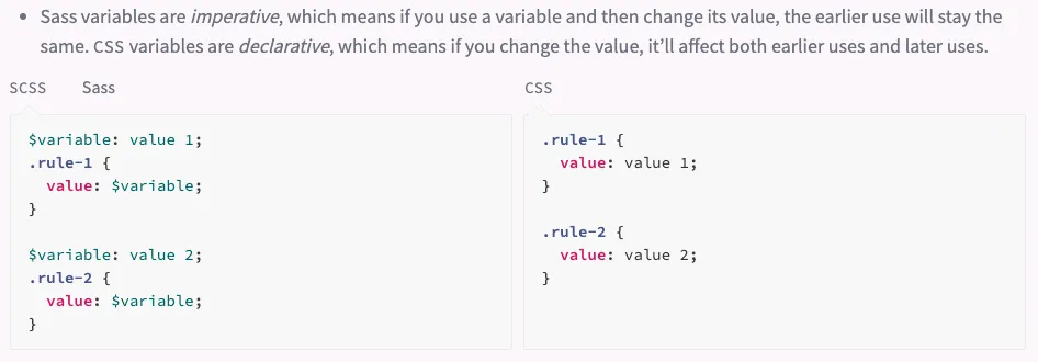 Sass variables are imperative, which means if you use a variable and then
change its value, the earlier use will stay the same. CSS variables are
declarative, which means if you change the value, it’ll affect both earlier
uses and later uses.